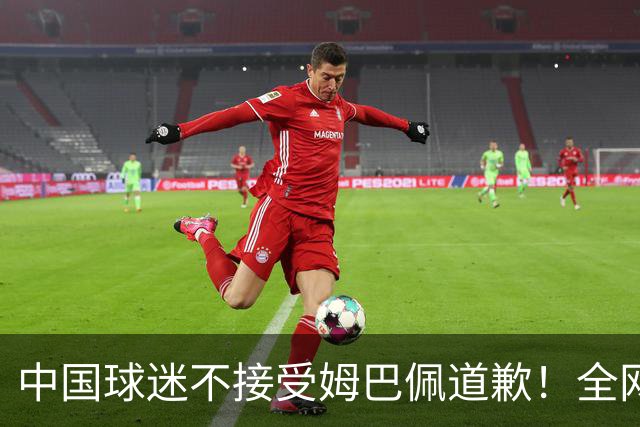 中国球迷不接受姆巴佩道歉！全网抗议：他竟认为自己没错 脸都不露