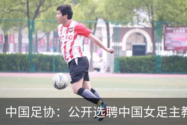 中国足协：公开选聘中国女足主教练，年龄原则上应在55周岁以下，执教实绩突出、大赛经验丰富者可适当放宽，国籍不限