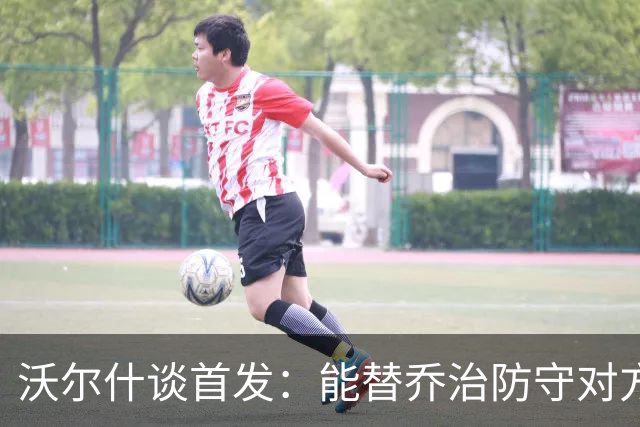 沃尔什谈首发：能替乔治防守对方最强球员 让他能更自由地发挥