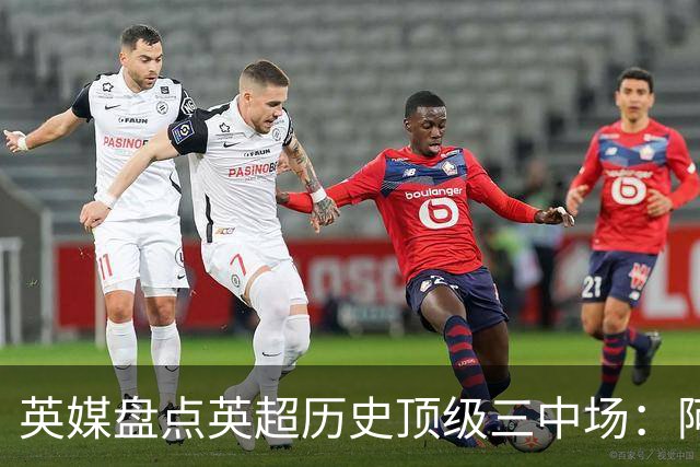 英媒盘点英超历史顶级三中场：阿森纳不败组合与曼城核心在列