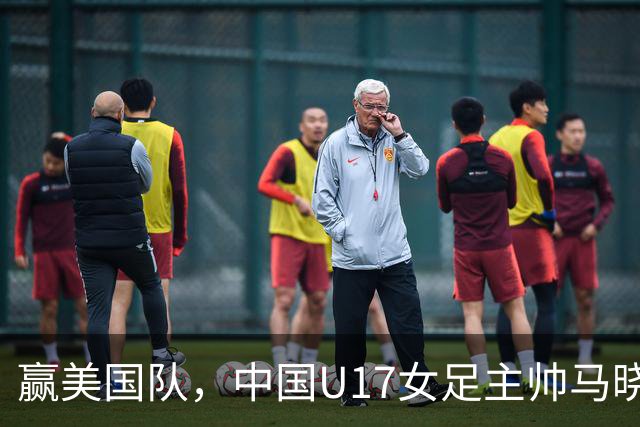 赢美国队，中国U17女足主帅马晓旭：今天我们的球队太争气了
